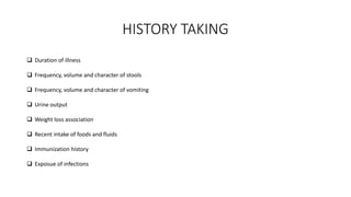 HISTORY TAKING
 Duration of illness
 Frequency, volume and character of stools
 Frequency, volume and character of vomiting
 Urine output
 Weight loss association
 Recent intake of foods and fluids
 Immunization history
 Exposue of infections
 