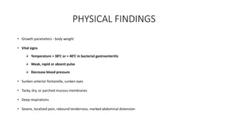 PHYSICAL FINDINGS
• Growth parameters - body weight
• Vital signs
 Temperature > 38’C or > 40’C in bacterial gastroenteritis
 Weak, rapid or absent pulse
 Decrease blood pressure
• Sunken anterior fontanelle, sunken eyes
• Tacky, dry, or parched mucous membranes
• Deep respirations
• Severe, localized pain, rebound tenderness, marked abdominal distension
 