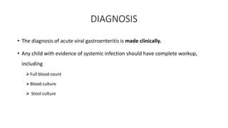 DIAGNOSIS
• The diagnosis of acute viral gastroenteritis is made clinically.
• Any child with evidence of systemic infection should have complete workup,
including
Full blood count
Blood culture
 Stool culture
 