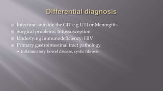  Infectious outside the GIT e.g UTI or Meningitis
 Surgical problems: Intussusception
 Underlying immunodeficiency: HIV
 Primary gastrointestinal tract pathology
 Inflammatory bowel disease, cystic fibrosis
 