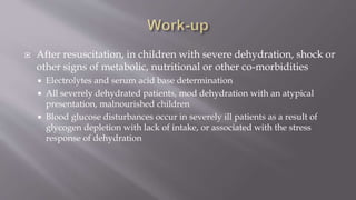  After resuscitation, in children with severe dehydration, shock or
other signs of metabolic, nutritional or other co-morbidities
 Electrolytes and serum acid base determination
 All severely dehydrated patients, mod dehydration with an atypical
presentation, malnourished children
 Blood glucose disturbances occur in severely ill patients as a result of
glycogen depletion with lack of intake, or associated with the stress
response of dehydration
 