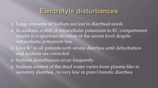  Large amounts of Sodium are lost in diarrheal stools
 In acidosis, a shift of intracellular potassium to EC compartment
results in a spurious elevation of the serum level despite
intracellular potassium loss
 Give K+ to all patients with severe diarrhea until dehydration
and acidosis are corrected
 Sodium disturbances occur frequently
 Sodium content of the stool water varies from plasma-like in
secretory diarrhea , to very low in pure Osmotic diarrhea
 