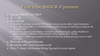  Always SHOUT for HELP
 A…….B…..
 Circulation
 Establish vascular access or IO if failed venous access after 2 good attempts
 Give 20ml/kg of R/L or Normal Saline rapid infusion or 5ml/kg in aliquots X4
is much safer
 Watch for signs of circulatory overload i.e hepatomegaly, gallop rhythm or
basal crackles, puffiness of the eyelids, tachy-pnoea and –cardia.
 Repeat R/L 20ml/kg if patient is still shocked. Re-assess and give more if still
shocked
 Don’t-Ever-Forget-Glucose
 Re-assess ABC and response so far
 Give 1st dose Ceftriaxone 80mg/kg stat to cover sepsis
 