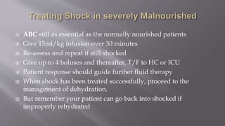  ABC still as essential as the normally nourished patients
 Give 15ml/kg infusion over 30 minutes
 Re-assess and repeat if still shocked
 Give up to 4 boluses and thereafter, T/F to HC or ICU
 Patient response should guide further fluid therapy
 When shock has been treated successfully, proceed to the
management of dehydration.
 But remember your patient can go back into shocked if
improperly rehydrated
 