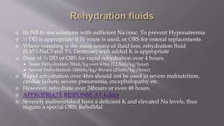  Its NB to use solutions with sufficient Na conc. To prevent Hyponatremia
 ½ DD is appropriate if IV route is used, or ORS for enteral replacements
 Where vomiting is the main source of fluid loss, rehydration fluid
(0.45%NaCl and 5% Dextrose) with added K is appropriate
 Dose of ½ DD or ORS for rapid rehydration over 4 hours
 Some Dehydration: 50ml/kg over 4 hrs (12.5ml/kg/hour)
 Severe Dehydration: 100mls/kg/4hours (25mls/kg./hour)
 Rapid rehydration over 4hrs should not be used in severe malnutrition,
cardiac failure, severe pneumonia, encephalopathy etc.
 However, rehydrate over 24hours or even 48 hours
 APPROPRIATE RESPONSE AT 4.docx
 Severely malnourished have a deficient K and elevated Na levels, thus
require a special ORS: ReSolMal
 