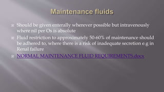  Should be given enterally wherever possible but intravenously
where nil per Os is absolute
 Fluid restriction to approximately 50-60% of maintenance should
be adhered to, where there is a risk of inadequate secretion e.g in
Renal failure
 NORMAL MAINTENANCE FLUID REQUIREMENTS.docx
 