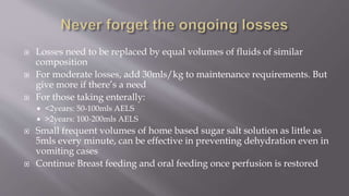  Losses need to be replaced by equal volumes of fluids of similar
composition
 For moderate losses, add 30mls/kg to maintenance requirements. But
give more if there’s a need
 For those taking enterally:
 <2years: 50-100mls AELS
 >2years: 100-200mls AELS
 Small frequent volumes of home based sugar salt solution as little as
5mls every minute, can be effective in preventing dehydration even in
vomiting cases
 Continue Breast feeding and oral feeding once perfusion is restored
 