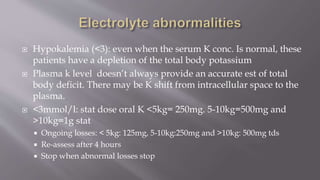  Hypokalemia (<3): even when the serum K conc. Is normal, these
patients have a depletion of the total body potassium
 Plasma k level doesn’t always provide an accurate est of total
body deficit. There may be K shift from intracellular space to the
plasma.
 <3mmol/l: stat dose oral K <5kg= 250mg. 5-10kg=500mg and
>10kg=1g stat
 Ongoing losses: < 5kg: 125mg, 5-10kg:250mg and >10kg: 500mg tds
 Re-assess after 4 hours
 Stop when abnormal losses stop
 