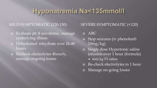 MILD SYMPTOMATIC (120-130) SEVERE SYMPTOMATIC (<120)
 Evaluate pt: if euvolemic, manage
underlying illness
 Dehydrated: rehydrate over 24-48
hours
 Recheck electrolytes 4hourly,
manage ongoing losses
 ABC
 Stop seizures (iv phenobarb
10mg/kg)
 Single dose Hypertonic saline
infusion over 1 hour (formula)
 4ml/kg 3% saline
 Re-check electrolytes in 1 hour
 Manage on-going losses
 