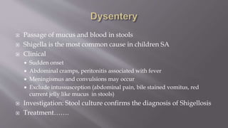  Passage of mucus and blood in stools
 Shigella is the most common cause in children SA
 Clinical
 Sudden onset
 Abdominal cramps, peritonitis associated with fever
 Meningismus and convulsions may occur
 Exclude intussusception (abdominal pain, bile stained vomitus, red
current jelly like mucus in stools)
 Investigation: Stool culture confirms the diagnosis of Shigellosis
 Treatment…….
 