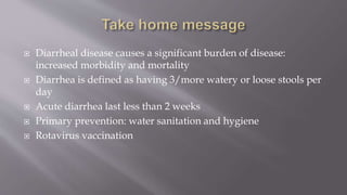 Diarrheal disease causes a significant burden of disease:
increased morbidity and mortality
 Diarrhea is defined as having 3/more watery or loose stools per
day
 Acute diarrhea last less than 2 weeks
 Primary prevention: water sanitation and hygiene
 Rotavirus vaccination
 