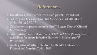  Handbook of Paediatrics 7th edition pg 121-129, 461-481
 Std Rx guidelines and Essential Medicines List 2013 (Dept
ofHealth) pg 2.9-2.17
 Gastroenteritis presentation by Prof T Rogers Dept of Clinical
Microbiology
 South African medical journal, vol 102,no.2 2012 (Management
guidelines for Acute infective diarrhea in infants) prof F
Wittenburg
 Acute gastroenteritis in children by Dr Alta Terblanche,
Professional Nursing Today 2010
 