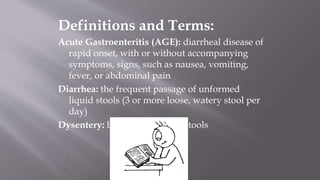 Definitions and Terms:
Acute Gastroenteritis (AGE): diarrheal disease of
rapid onset, with or without accompanying
symptoms, signs, such as nausea, vomiting,
fever, or abdominal pain
Diarrhea: the frequent passage of unformed
liquid stools (3 or more loose, watery stool per
day)
Dysentery: blood or mucus in stools
 