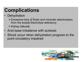 Complications
• Dehydration
Excessive loss of fluids and minerals (electrolytes)
from the body& Electrolyte deficiency
Kidney failure&
• Acid base imbalance with acidosis
• Shock occur when dehydration progress to the
point circulatory impaired
 
