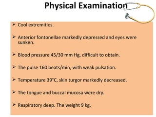 Physical Examination
 Cool extremities.
 Anterior fontonellae markedly depressed and eyes were
sunken.
 Blood pressure 45/30 mm Hg, difficult to obtain.
 The pulse 160 beats/min, with weak pulsation.
 Temperature 39°C, skin turgor markedly decreased.
 The tongue and buccal mucosa were dry.
 Respiratory deep. The weight 9 kg.
 