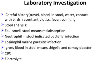 Laboratory Investigation
 Careful history(travel, blood in stool, water, contact
with birds, recent antibiotics, fever, vomiting
 Stool analysis:
 Foul smell stool means malabsorption
 Neutrophil in stool indicated bacterial infection
 Eosinophil means parasitic infection
 gross Blood in stool means shigella and campylobacter
 CBC
 Electrolyte
 