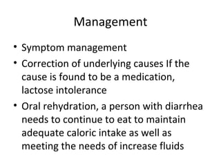 Management
• Symptom management
• Correction of underlying causes If the
cause is found to be a medication,
lactose intolerance
• Oral rehydration, a person with diarrhea
needs to continue to eat to maintain
adequate caloric intake as well as
meeting the needs of increase fluids
 