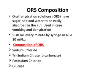 ORS Composition
• Oral rehydration solutions (ORS) have
sugar, salt and water to be easily
absorbed in the gut. Used in case
vomiting and dehydration
• 5-10 ml every minute by syringe or NGT
10 ml/kg
• Composition of ORS
 Sodium Chloride
 Tri-Sodium Citrate (bicarbonate)
 Potassium Chloride
 Glucose
 