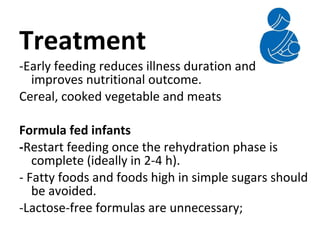 Treatment
-Early feeding reduces illness duration and
improves nutritional outcome.
Cereal, cooked vegetable and meats
Formula fed infants
-Restart feeding once the rehydration phase is
complete (ideally in 2-4 h).
- Fatty foods and foods high in simple sugars should
be avoided.
-Lactose-free formulas are unnecessary;
 