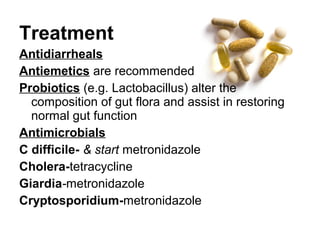 Treatment
Antidiarrheals
Antiemetics are recommended
Probiotics (e.g. Lactobacillus) alter the
composition of gut flora and assist in restoring
normal gut function
Antimicrobials
C difficile- & start metronidazole
Cholera-tetracycline
Giardia-metronidazole
Cryptosporidium-metronidazole
 