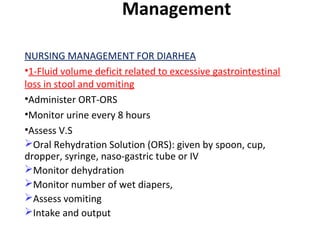 Management
NURSING MANAGEMENT FOR DIARHEA
•1-Fluid volume deficit related to excessive gastrointestinal
loss in stool and vomiting
•Administer ORT-ORS
•Monitor urine every 8 hours
•Assess V.S
Oral Rehydration Solution (ORS): given by spoon, cup,
dropper, syringe, naso-gastric tube or IV
Monitor dehydration
Monitor number of wet diapers,
Assess vomiting
Intake and output
 