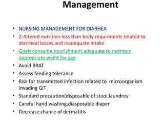 Management
• NURSING MANAGEMENT FOR DIARHEA
• 2-Altered nutrition less than body requirments related to
diarrheal losses and inadequate intake
• Goals consume nourishment adequate to maintain
appropriate weiht for age
• Avoid BRAT
• Assess feeding tolerance
• Risk for transmitted infection related to microorganism
invading GIT
• Standard precaution(disposable of stool,laundrey
• Careful hand washing,diasposable diaper
• Decrease chance of dermatitis
 