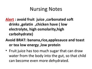 Nursing Notes
Alert : avoid fruit juice ,carbonated soft
drinks ,gelatin ,chicken have ( low
electrolyte, high osmolarity,high
carbohydrate)
Avoid BRAT: banana,rice,applesauce and toast
or tea low energy ,low protein
• Fruit juice has too much sugar that can draw
water from the body into the gut, so that child
can become even more dehydrated.
 