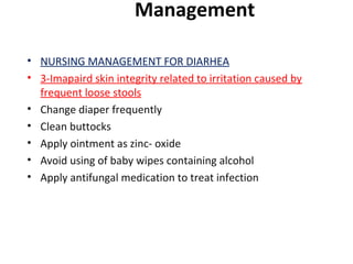 Management
• NURSING MANAGEMENT FOR DIARHEA
• 3-Imapaird skin integrity related to irritation caused by
frequent loose stools
• Change diaper frequently
• Clean buttocks
• Apply ointment as zinc- oxide
• Avoid using of baby wipes containing alcohol
• Apply antifungal medication to treat infection
 