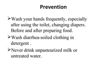 Prevention
Wash your hands frequently, especially
after using the toilet, changing diapers.
Before and after preparing food.
Wash diarrhea-soiled clothing in
detergent .
Never drink unpasteurized milk or
untreated water.
 