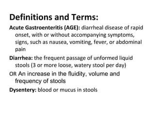 Definitions and Terms:
Acute Gastroenteritis (AGE): diarrheal disease of rapid
onset, with or without accompanying symptoms,
signs, such as nausea, vomiting, fever, or abdominal
pain
Diarrhea: the frequent passage of unformed liquid
stools (3 or more loose, watery stool per day)
OR An increase in the fluidity, volume and
frequency of stools
Dysentery: blood or mucus in stools
 