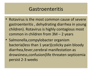 Gastroenteritis
• Rotavirus is the most common cause of severe
gastroenteritis , dehydrating diarrhea in young
children). Rotavirus is highly contagious most
common in children from 3M – 2 years
• Salmonella,compylobacter organism
bacteria(less than 1 year)(colicky pain bloody
diarrhea,fever,cerebral manifestation as
drowsiness,confusion(life threaten septicemia
persist 2-3 weeks
 