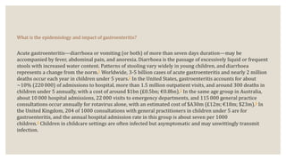 What is the epidemiology and impact of gastroenteritis?
Acute gastroenteritis—diarrhoea or vomiting (or both) of more than seven days duration—may be
accompanied by fever, abdominal pain, and anorexia. Diarrhoea is the passage of excessively liquid or frequent
stools with increased water content. Patterns of stooling vary widely in young children, and diarrhoea
represents a change from the norm.1 Worldwide, 3-5 billion cases of acute gastroenteritis and nearly 2 million
deaths occur each year in children under 5 years.2 In the United States, gastroenteritis accounts for about
∼10% (220 000) of admissions to hospital, more than 1.5 million outpatient visits, and around 300 deaths in
children under 5 annually, with a cost of around $1bn (£0.5bn; €0.8bn).2 In the same age group in Australia,
about 10 000 hospital admissions, 22 000 visits to emergency departments, and 115 000 general practice
consultations occur annually for rotavirus alone, with an estimated cost of $A30m (£12m; €18m; $23m).3 In
the United Kingdom, 204 of 1000 consultations with general practitioners in children under 5 are for
gastroenteritis, and the annual hospital admission rate in this group is about seven per 1000
children.4 Children in childcare settings are often infected but asymptomatic and may unwittingly transmit
infection.
 
