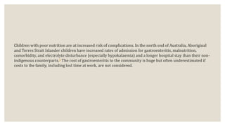 Children with poor nutrition are at increased risk of complications. In the north end of Australia, Aboriginal
and Torres Strait Islander children have increased rates of admission for gastroenteritis, malnutrition,
comorbidity, and electrolyte disturbance (especially hypokalaemia) and a longer hospital stay than their non-
indigenous counterparts.5 The cost of gastroenteritis to the community is huge but often underestimated if
costs to the family, including lost time at work, are not considered.
 