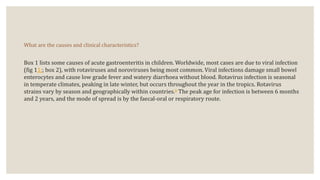 What are the causes and clinical characteristics?
Box 1 lists some causes of acute gastroenteritis in children. Worldwide, most cases are due to viral infection
(fig 1​1;; box 2), with rotaviruses and noroviruses being most common. Viral infections damage small bowel
enterocytes and cause low grade fever and watery diarrhoea without blood. Rotavirus infection is seasonal
in temperate climates, peaking in late winter, but occurs throughout the year in the tropics. Rotavirus
strains vary by season and geographically within countries.6 The peak age for infection is between 6 months
and 2 years, and the mode of spread is by the faecal-oral or respiratory route.
 