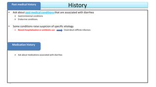 History
• Ask about past medical conditions that are associated with diarrhea
 Gastrointestinal conditions
 Endocrine conditions
• Some conditions raise suspicion of specific etiology
 Recent hospitalization or antibiotic use Clostridium difficile infection.
 Ask about medications associated with diarrhea
Past medical history
Medication history
14
 