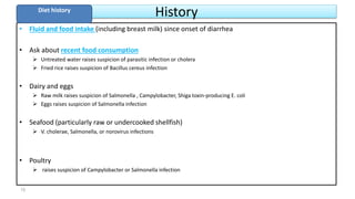 History
• Fluid and food intake (including breast milk) since onset of diarrhea
• Ask about recent food consumption
 Untreated water raises suspicion of parasitic infection or cholera
 Fried rice raises suspicion of Bacillus cereus infection
• Dairy and eggs
 Raw milk raises suspicion of Salmonella , Campylobacter, Shiga toxin-producing E. coli
 Eggs raises suspicion of Salmonella infection
• Seafood (particularly raw or undercooked shellfish)
 V. cholerae, Salmonella, or norovirus infections
• Poultry
 raises suspicion of Campylobacter or Salmonella infection
Diet history
15
 