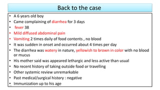 Back to the case
• A 6 years old boy
• Came complaining of diarrhea for 3 days
• fever 38
• Mild diffused abdominal pain
• Vomiting 2 times daily of food contents , no blood
• It was sudden in onset and occurred about 4 times per day
• The diarrhea was watery in nature, yellowish to brown in color with no blood
or mucus
• His mother said was appeared lethargic and less active than usual
• No recent history of taking outside food or travelling
• Other systemic review unremarkable
• Past medical/surgical history : negative
• Immunization up to his age23
 
