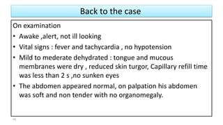 Back to the case
On examination
• Awake ,alert, not ill looking
• Vital signs : fever and tachycardia , no hypotension
• Mild to mederate dehydrated : tongue and mucous
membranes were dry , reduced skin turgor, Capillary refill time
was less than 2 s ,no sunken eyes
• The abdomen appeared normal, on palpation his abdomen
was soft and non tender with no organomegaly.
24
 