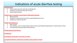 Indications of acute diarrhea testing
1) Severe illness
 Profuse watery diarrhea with signs of dehydration
 Passage of >6 unformed stools per 24 hours
 Severe abdominal pain
2) Other signs or symptoms concerning for inflammatory diarrhea
 Bloody diarrhea
 Passage of many small volume stools containing blood and mucus
 Temperature ≥38.5ºC (101.3ºF)
3) High-risk host features
 Age ≥70 years
 Comorbidities, such as cardiac disease, which may be exacerbated by hypovolemia or rapid infusion of fluid
 Immunocompromising condition (HIV infection)
4) Inflammatory bowel disease
5) Pregnancy
6) Symptoms persisting for more than one week
7) Suspected infectious outbreak (e.g handlers large quantities of food)
27
 