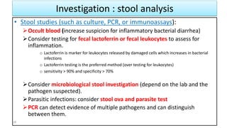 Investigation : stool analysis
• Stool studies (such as culture, PCR, or immunoassays):
Occult blood (increase suspicion for inflammatory bacterial diarrhea)
Consider testing for fecal lactoferrin or fecal leukocytes to assess for
inflammation.
o Lactoferrin is marker for leukocytes released by damaged cells which increases in bacterial
infections
o Lactoferrin testing is the preferred method (over testing for leukocytes)
o sensitivity > 90% and specificity > 70%
Consider microbiological stool investigation (depend on the lab and the
pathogen suspected).
Parasitic infections: consider stool ova and parasite test
PCR can detect evidence of multiple pathogens and can distinguish
between them.
28
 