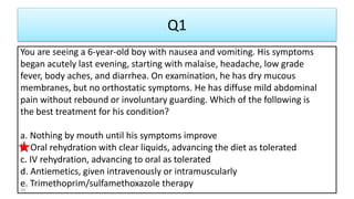Q1
You are seeing a 6-year-old boy with nausea and vomiting. His symptoms
began acutely last evening, starting with malaise, headache, low grade
fever, body aches, and diarrhea. On examination, he has dry mucous
membranes, but no orthostatic symptoms. He has diffuse mild abdominal
pain without rebound or involuntary guarding. Which of the following is
the best treatment for his condition?
a. Nothing by mouth until his symptoms improve
b. Oral rehydration with clear liquids, advancing the diet as tolerated
c. IV rehydration, advancing to oral as tolerated
d. Antiemetics, given intravenously or intramuscularly
e. Trimethoprim/sulfamethoxazole therapy
34
 