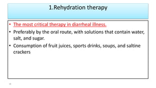 1.Rehydration therapy
• The most critical therapy in diarrheal illness.
• Preferably by the oral route, with solutions that contain water,
salt, and sugar.
• Consumption of fruit juices, sports drinks, soups, and saltine
crackers
38
 