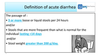Definition of acute diarrhea
The passage of :
• 3 or more loose or liquid stools per 24 hours
and/or
• Stools that are more frequent than what is normal for the
individual lasting <14 days
and/or
• Stool weight greater than 200 g/day.
4
 