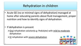 Rehydration in children
• Acute GE (no or minimal signs of dehydration) managed at
home after educating parents about fluid management, proper
nutrition and how to identify signs of dehydration.
• If dehydration is present
Oral rehydration solution(e.g: Pedialyte) with mild to moderate
dehydration
IV rehydration with severe dehydration
40
 