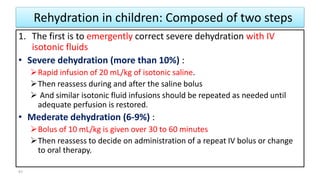 Rehydration in children: Composed of two steps
1. The first is to emergently correct severe dehydration with IV
isotonic fluids
• Severe dehydration (more than 10%) :
Rapid infusion of 20 mL/kg of isotonic saline.
Then reassess during and after the saline bolus
 And similar isotonic fluid infusions should be repeated as needed until
adequate perfusion is restored.
• Mederate dehydration (6-9%) :
Bolus of 10 mL/kg is given over 30 to 60 minutes
Then reassess to decide on administration of a repeat IV bolus or change
to oral therapy.
41
 