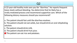 Q2
A 22-year-old healthy male sees you for “diarrhea.” He reports frequent
loose stools without bleeding. You determine that he likely has a
virally mediated process and recommend supportive care. Which of the
following dietary measures should you recommend?
a. The patient should fast until the diarrhea resolves.
b. The patient should not eat solids, but should drink an oral rehydrating
solution.
c. The patient should drink milk.
d. The patient should drink fruit juice.
e. The patient can eat rice and potatoes.
44
 