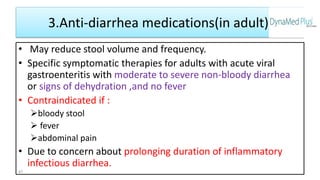 3.Anti-diarrhea medications(in adult)
• May reduce stool volume and frequency.
• Specific symptomatic therapies for adults with acute viral
gastroenteritis with moderate to severe non-bloody diarrhea
or signs of dehydration ,and no fever
• Contraindicated if :
bloody stool
 fever
abdominal pain
• Due to concern about prolonging duration of inflammatory
infectious diarrhea.
47
 