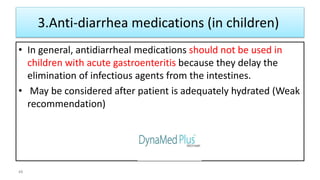 3.Anti-diarrhea medications (in children)
• In general, antidiarrheal medications should not be used in
children with acute gastroenteritis because they delay the
elimination of infectious agents from the intestines.
• May be considered after patient is adequately hydrated (Weak
recommendation)
48
 