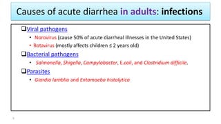 Causes of acute diarrhea in adults: infections
Viral pathogens
• Norovirus (cause 50% of acute diarrheal illnesses in the United States)
• Rotavirus (mostly affects children ≤ 2 years old)
Bacterial pathogens
• Salmonella, Shigella, Campylobacter, E.coli, and Clostridium difficile.
Parasites
• Giardia lamblia and Entamoeba histolytica
5
 