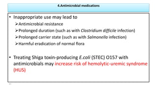 4.Antimicrobial medications
• Inappropriate use may lead to
Antimicrobial resistance
Prolonged duration (such as with Clostridium difficile infection)
Prolonged carrier state (such as with Salmonella infection)
Harmful eradication of normal flora
• Treating Shiga toxin-producing E.coli (STEC) O157 with
antimicrobials may increase risk of hemolytic-uremic syndrome
(HUS)
51
 